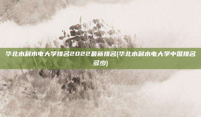 华北水利水电大学排名2022最新排名(华北水利水电大学中国排名多少)