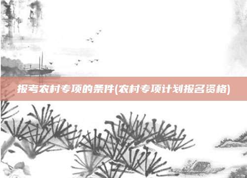 报考农村专项的条件(农村专项计划报名资格)