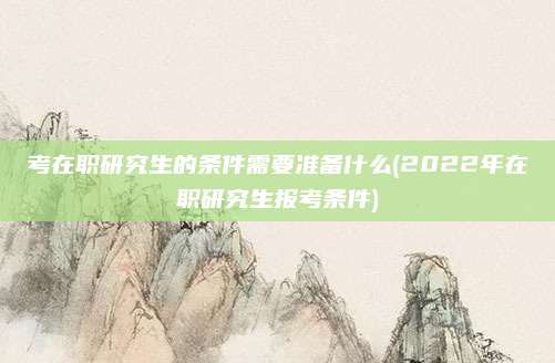 考在职研究生的条件需要准备什么(2022年在职研究生报考条件)
