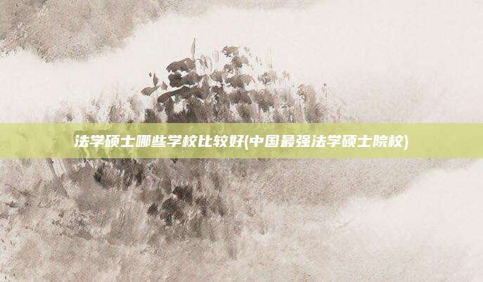 法学硕士哪些学校比较好(中国最强法学硕士院校)