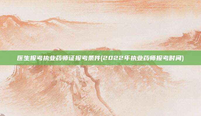 医生报考执业药师证报考条件(2022年执业药师报考时间)