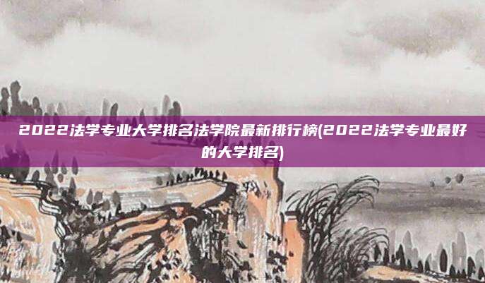2022法学专业大学排名法学院最新排行榜(2022法学专业最好的大学排名)