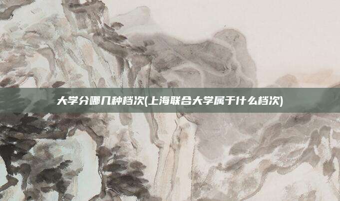大学分哪几种档次(上海联合大学属于什么档次)