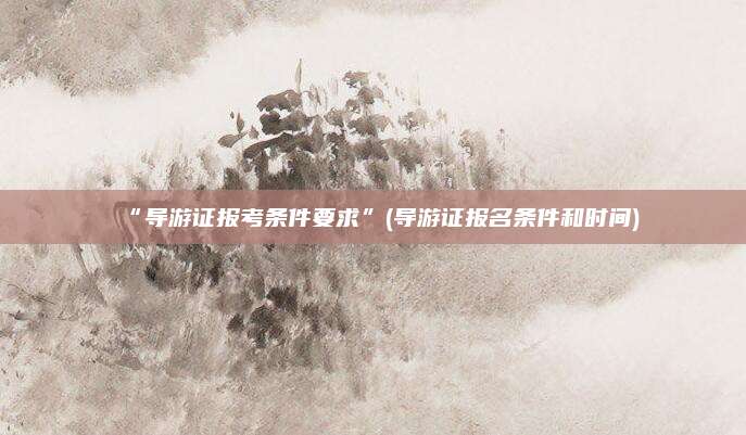 “导游证报考条件要求”(导游证报名条件和时间)
