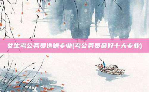 女生考公务员选啥专业(考公务员最好十大专业)