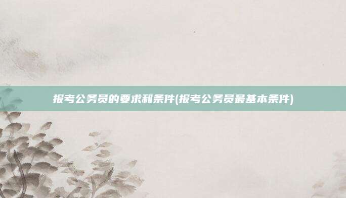 报考公务员的要求和条件(报考公务员最基本条件)