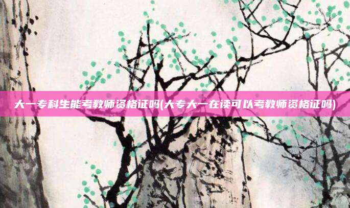 大一专科生能考教师资格证吗(大专大一在读可以考教师资格证吗)