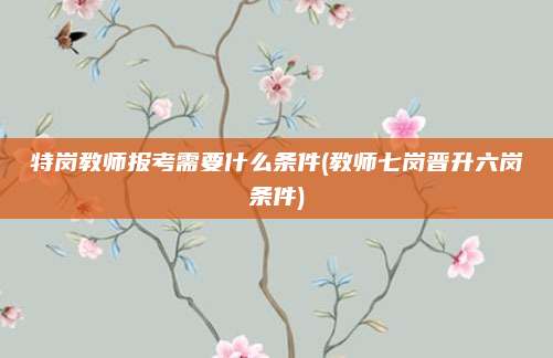 特岗教师报考需要什么条件(教师七岗晋升六岗条件)