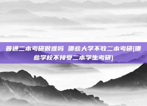 普通二本考研很难吗 哪些大学不收二本考研(哪些学校不接受二本学生考研)