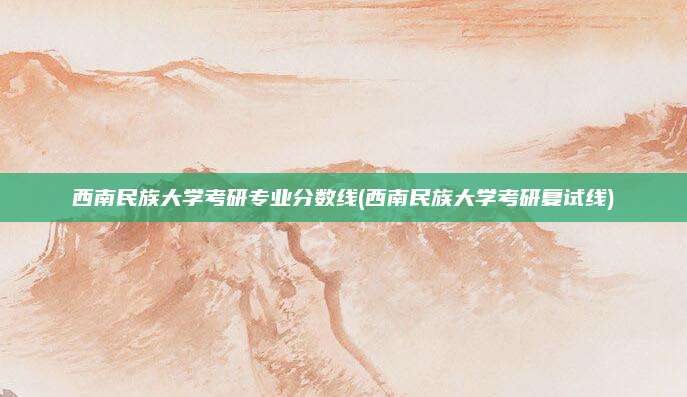 西南民族大学考研专业分数线(西南民族大学考研复试线)