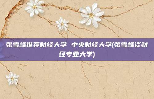 张雪峰推荐财经大学 中央财经大学(张雪峰谈财经专业大学)