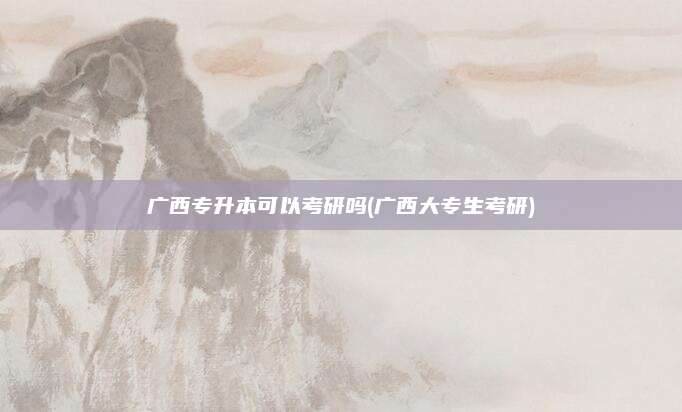 广西专升本可以考研吗(广西大专生考研)