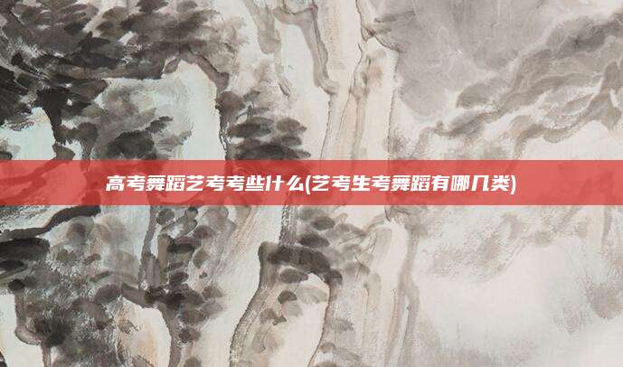 高考舞蹈艺考考些什么(艺考生考舞蹈有哪几类)