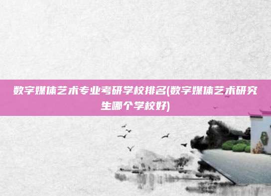 数字媒体艺术专业考研学校排名(数字媒体艺术研究生哪个学校好)