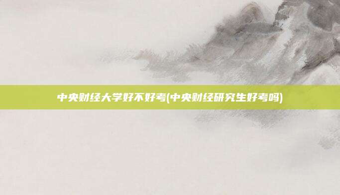 中央财经大学好不好考(中央财经研究生好考吗)