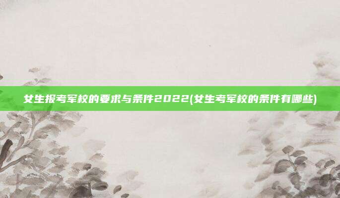 女生报考军校的要求与条件2022(女生考军校的条件有哪些)
