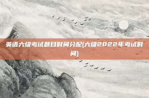 英语六级考试题目时间分配(六级2022年考试时间)