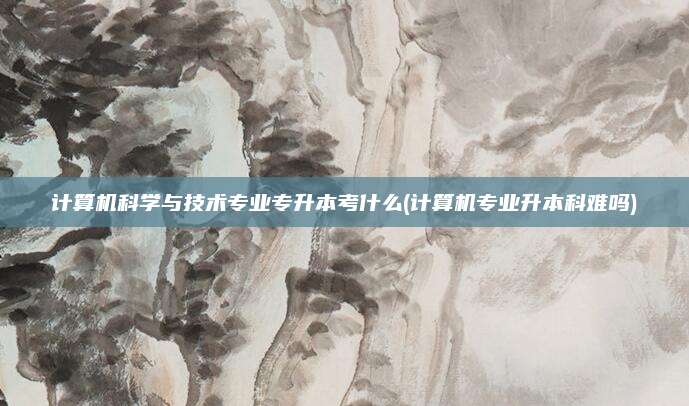 计算机科学与技术专业专升本考什么(计算机专业升本科难吗)