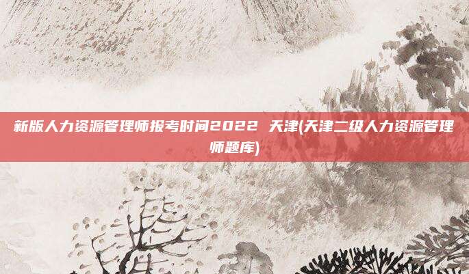 新版人力资源管理师报考时间2022 天津(天津二级人力资源管理师题库)