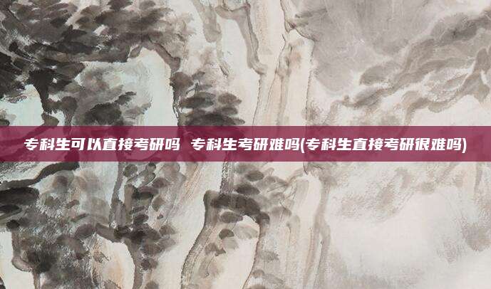 专科生可以直接考研吗 专科生考研难吗(专科生直接考研很难吗)