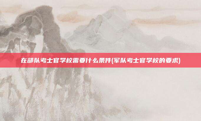 在部队考士官学校需要什么条件(军队考士官学校的要求)