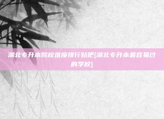 湖北专升本院校难度排行贴吧(湖北专升本最容易过的学校)