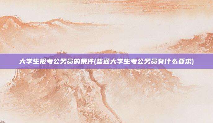 大学生报考公务员的条件(普通大学生考公务员有什么要求)