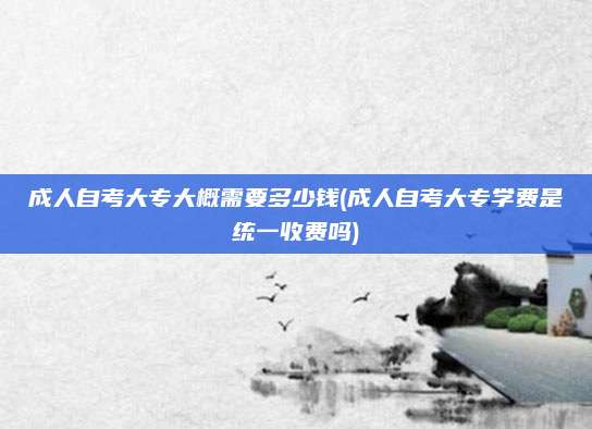 成人自考大专大概需要多少钱(成人自考大专学费是统一收费吗)