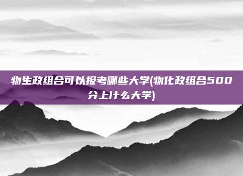 物生政组合可以报考哪些大学(物化政组合500分上什么大学)