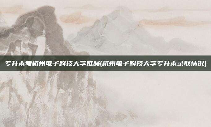 专升本考杭州电子科技大学难吗(杭州电子科技大学专升本录取情况)