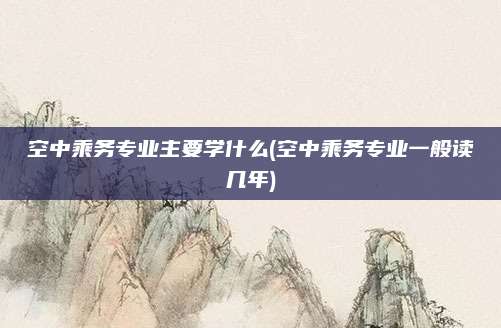 空中乘务专业主要学什么(空中乘务专业一般读几年)