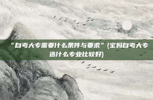 “自考大专需要什么条件与要求”(宝妈自考大专选什么专业比较好)