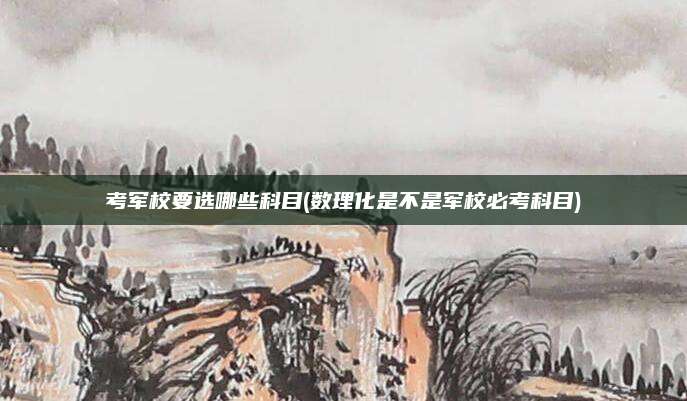 考军校要选哪些科目(数理化是不是军校必考科目)