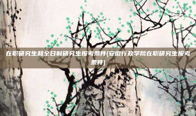 在职研究生和全日制研究生报考条件(安徽行政学院在职研究生报考条件)