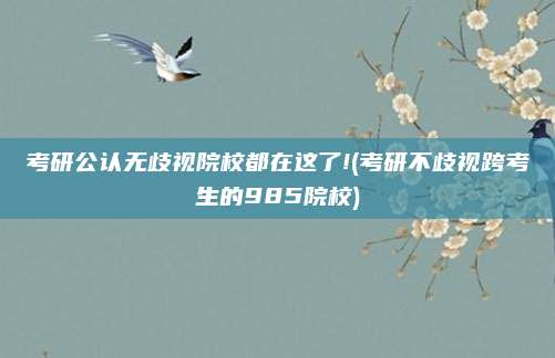 考研公认无歧视院校都在这了!(考研不歧视跨考生的985院校)