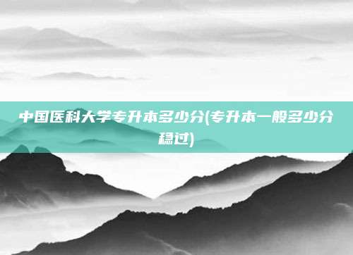 中国医科大学专升本多少分(专升本一般多少分稳过)