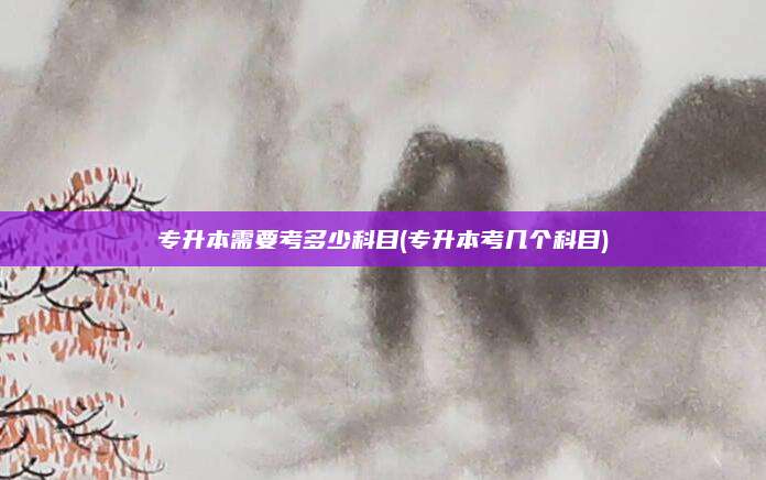 专升本需要考多少科目(专升本考几个科目)