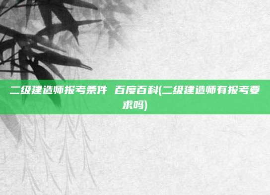 二级建造师报考条件 百度百科(二级建造师有报考要求吗)