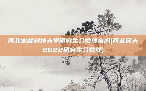 西北农林科技大学研究生分数线高吗(西北民大2022研究生分数线)