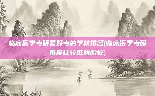 临床医学考研最好考的学校排名(临床医学考研难度比较低的院校)