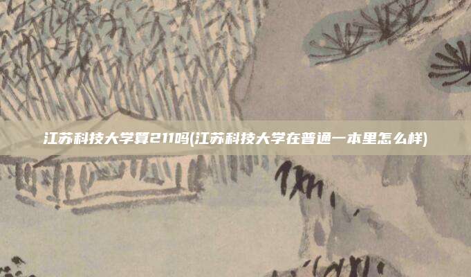 江苏科技大学算211吗(江苏科技大学在普通一本里怎么样)