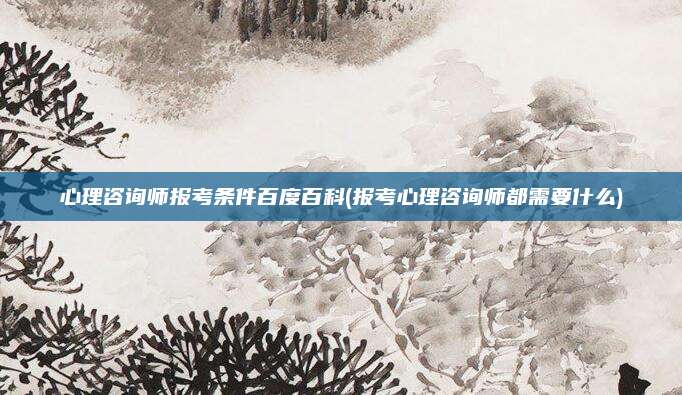 心理咨询师报考条件百度百科(报考心理咨询师都需要什么)