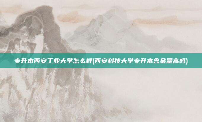 专升本西安工业大学怎么样(西安科技大学专升本含金量高吗)