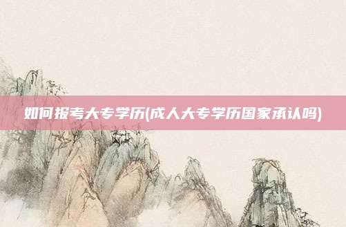 如何报考大专学历(成人大专学历国家承认吗)