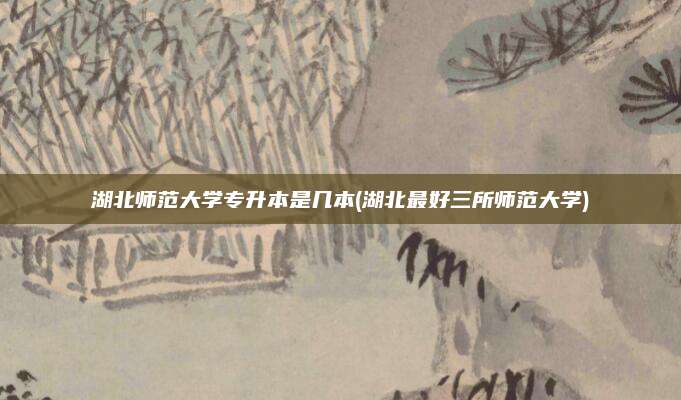 湖北师范大学专升本是几本(湖北最好三所师范大学)