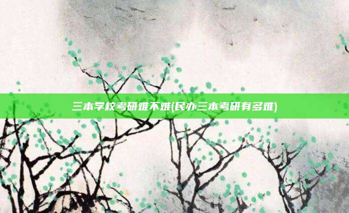 三本学校考研难不难(民办三本考研有多难)