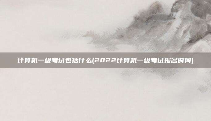 计算机一级考试包括什么(2022计算机一级考试报名时间)