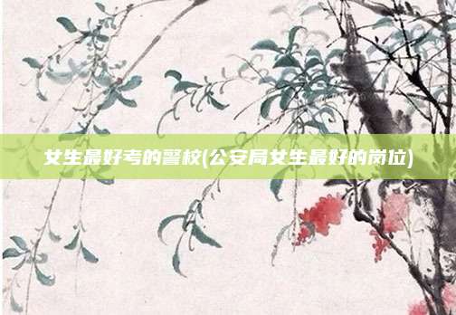 女生最好考的警校(公安局女生最好的岗位)