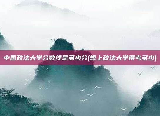 中国政法大学分数线是多少分(想上政法大学得考多少)