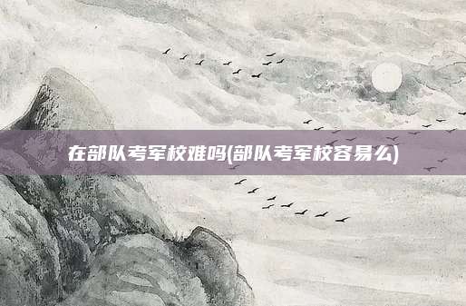 在部队考军校难吗(部队考军校容易么)